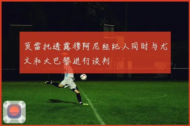 莫雷托透露穆阿尼经纪人同时与尤文和大巴黎进行谈判