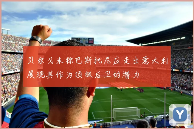 贝尔戈米称巴斯托尼应走出意大利展现其作为顶级后卫的潜力