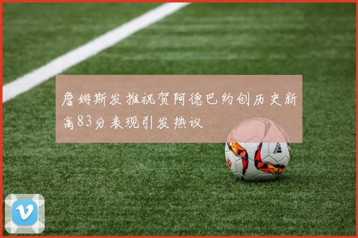 詹姆斯发推祝贺阿德巴约创历史新高83分表现引发热议