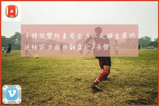 卡特称赞约基奇全力以赴掘金展现逆转实力成功翻盘1-3劣势