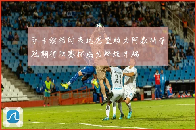 萨卡续约时表达愿望助力阿森纳夺冠期待联赛杯成为辉煌开端