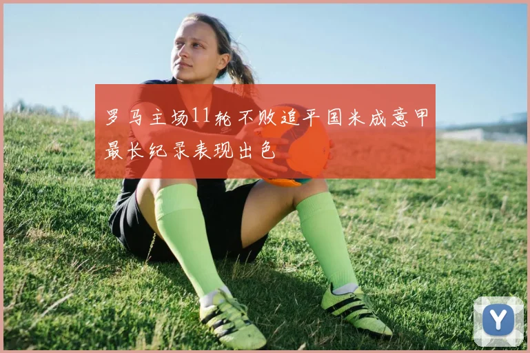 罗马主场11轮不败追平国米成意甲最长纪录表现出色