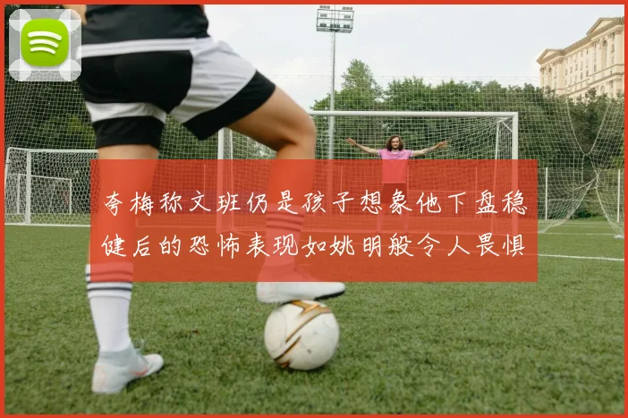 夸梅称文班仍是孩子想象他下盘稳健后的恐怖表现如姚明般令人畏惧