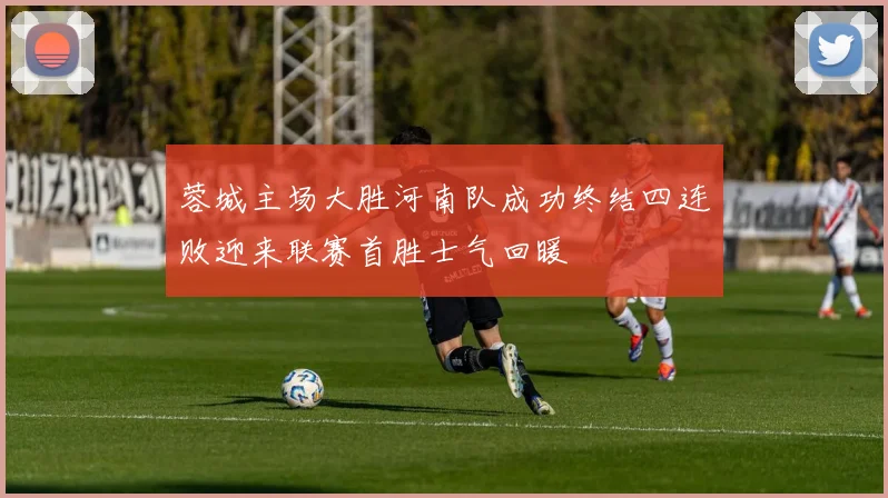 蓉城主场大胜河南队成功终结四连败迎来联赛首胜士气回暖