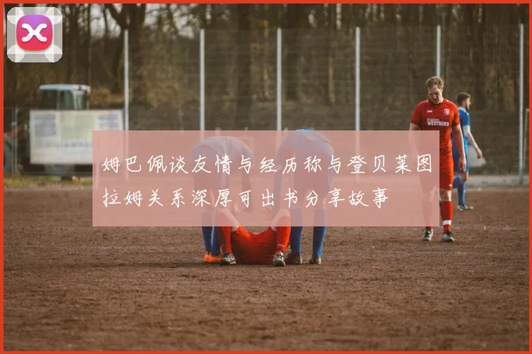 姆巴佩谈友情与经历称与登贝莱图拉姆关系深厚可出书分享故事