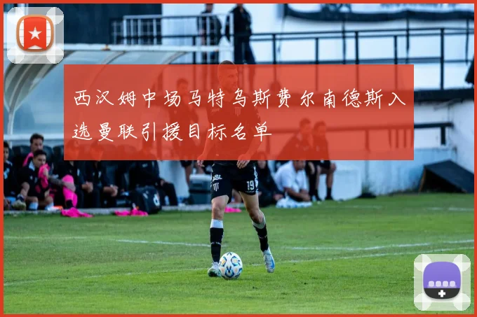 西汉姆中场马特乌斯费尔南德斯入选曼联引援目标名单