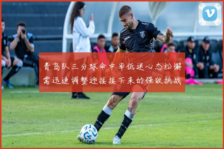 青岛队三分球命中率低迷心态松懈需迅速调整迎接接下来的强敌挑战