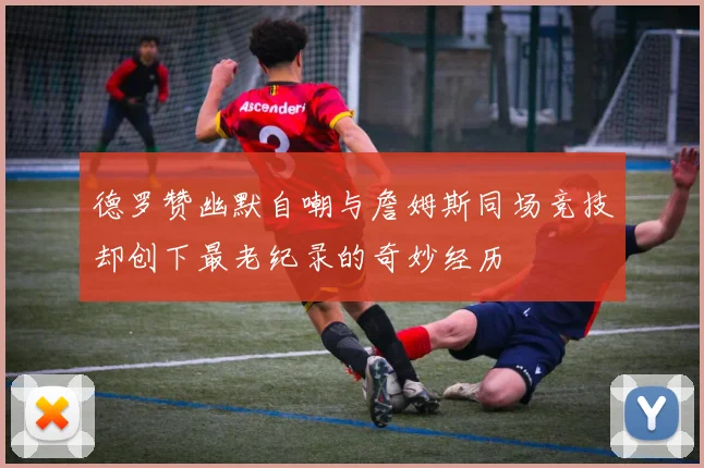 德罗赞幽默自嘲与詹姆斯同场竞技却创下最老纪录的奇妙经历