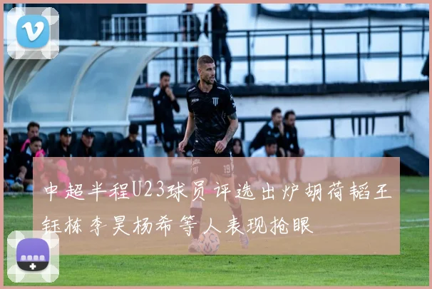 中超半程U23球员评选出炉胡荷韬王钰栋李昊杨希等人表现抢眼