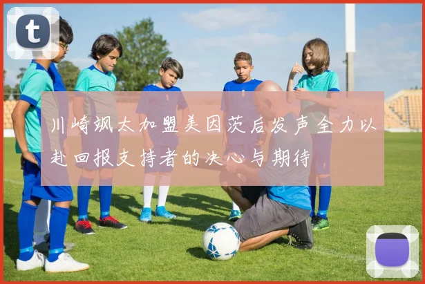 川崎飒太加盟美因茨后发声全力以赴回报支持者的决心与期待