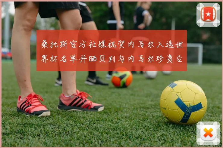 桑托斯官方社媒祝贺内马尔入选世界杯名单并晒贝利与内马尔珍贵合影