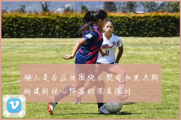 湖人是否应该围绕东契奇和里夫斯构建新核心阵容的深度探讨